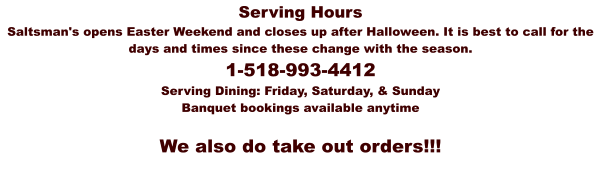 Serving Hours Saltsman's opens Easter Weekend and closes up after Halloween. It is best to call for the days and times since these change with the season.   1-518-993-4412 Serving Dining: Friday, Saturday, & Sunday Banquet bookings available anytime   We also do take out orders!!!
